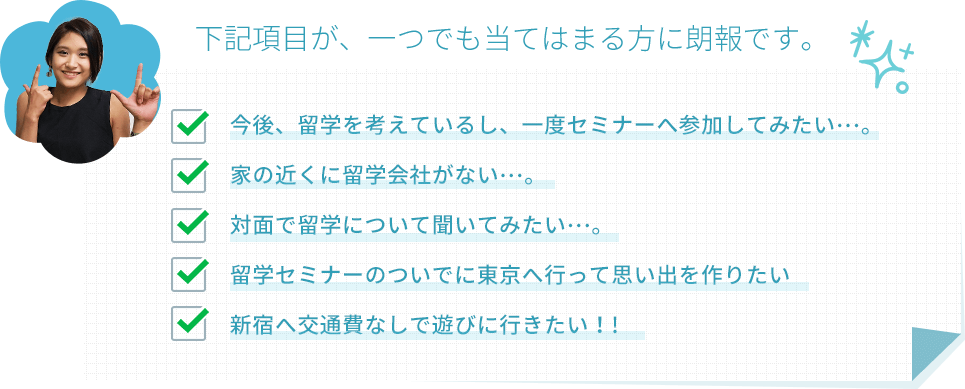 下記項目が、一つでも当てはまる方に朗報です。今後、留学を考えているし、一度セミナーへ参加してみたい…。家の近くに留学会社がない…。対面で留学について聞いてみたい…。留学セミナーのついでに東京へ行って思い出を作りたい新宿へ交通費なしで遊びに行きたい！!