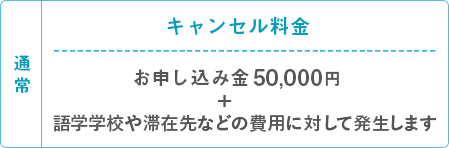 通常 キャンセル料金 お申し込み金50,000円＋語学学校や滞在先などの費用に対して発生します