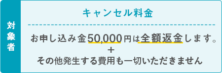 対象者 キャンセル料金 お申し込み金50,000円は全額返金します。その他発生する費用も一切いただきません